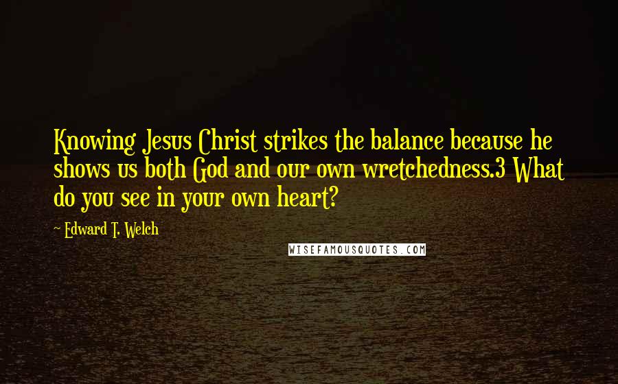 Edward T. Welch Quotes: Knowing Jesus Christ strikes the balance because he shows us both God and our own wretchedness.3 What do you see in your own heart?