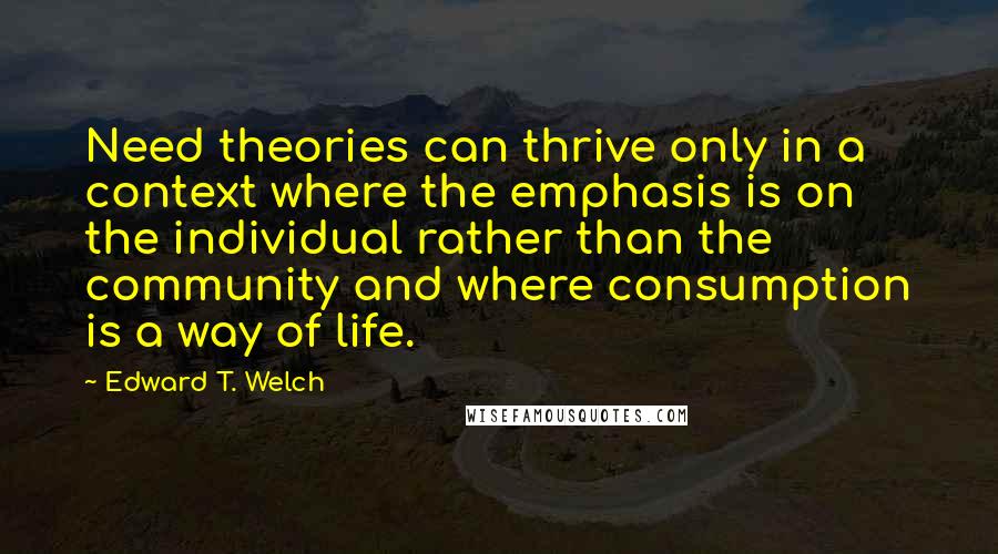 Edward T. Welch Quotes: Need theories can thrive only in a context where the emphasis is on the individual rather than the community and where consumption is a way of life.