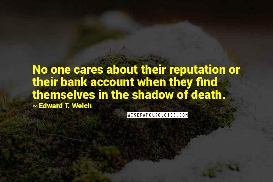 Edward T. Welch Quotes: No one cares about their reputation or their bank account when they find themselves in the shadow of death.