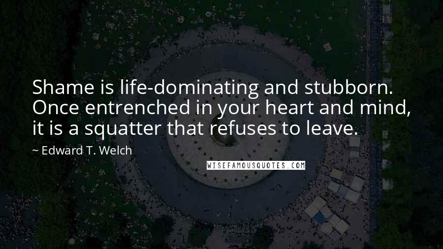 Edward T. Welch Quotes: Shame is life-dominating and stubborn. Once entrenched in your heart and mind, it is a squatter that refuses to leave.