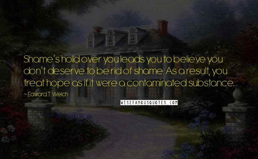 Edward T. Welch Quotes: Shame's hold over you leads you to believe you don't deserve to be rid of shame. As a result, you treat hope as if it were a contaminated substance.