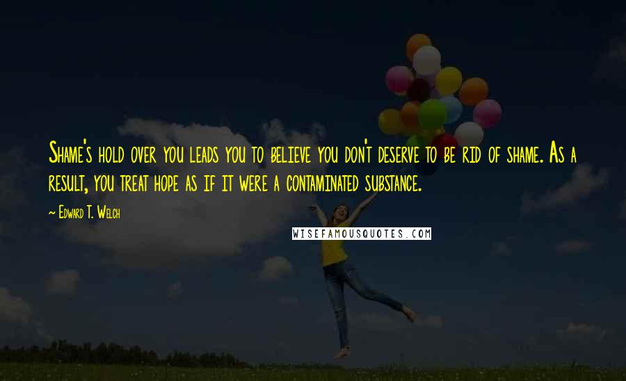 Edward T. Welch Quotes: Shame's hold over you leads you to believe you don't deserve to be rid of shame. As a result, you treat hope as if it were a contaminated substance.
