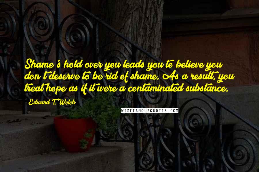 Edward T. Welch Quotes: Shame's hold over you leads you to believe you don't deserve to be rid of shame. As a result, you treat hope as if it were a contaminated substance.