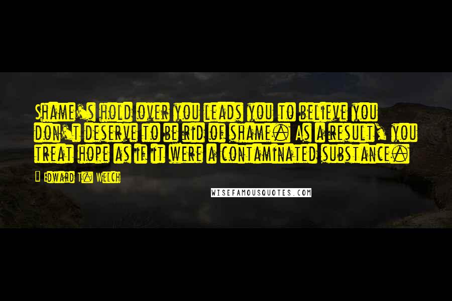 Edward T. Welch Quotes: Shame's hold over you leads you to believe you don't deserve to be rid of shame. As a result, you treat hope as if it were a contaminated substance.