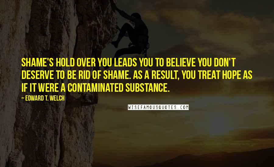 Edward T. Welch Quotes: Shame's hold over you leads you to believe you don't deserve to be rid of shame. As a result, you treat hope as if it were a contaminated substance.