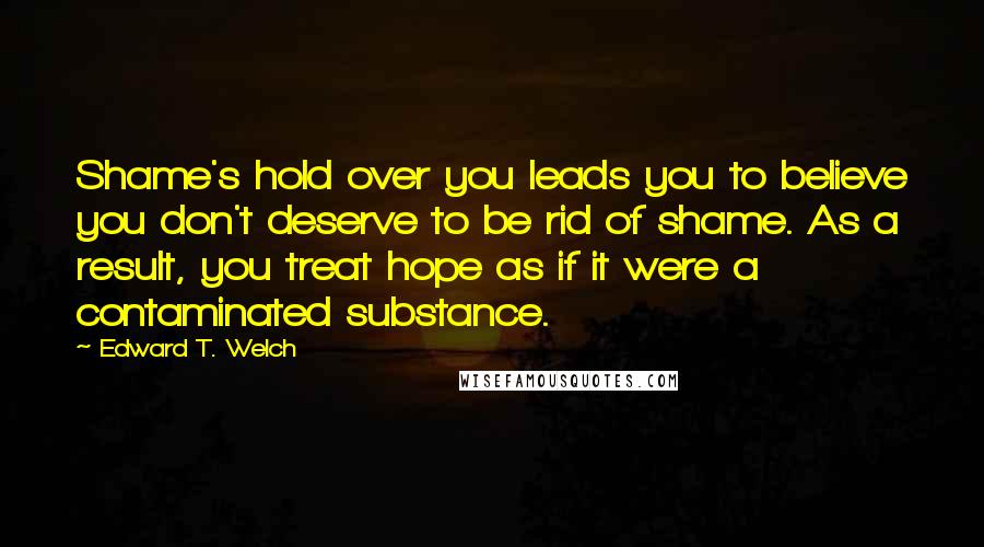 Edward T. Welch Quotes: Shame's hold over you leads you to believe you don't deserve to be rid of shame. As a result, you treat hope as if it were a contaminated substance.