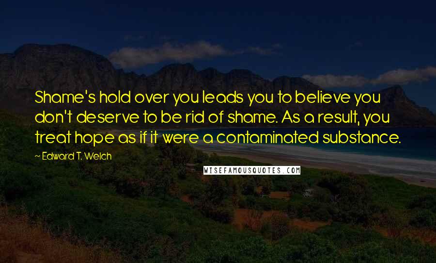 Edward T. Welch Quotes: Shame's hold over you leads you to believe you don't deserve to be rid of shame. As a result, you treat hope as if it were a contaminated substance.