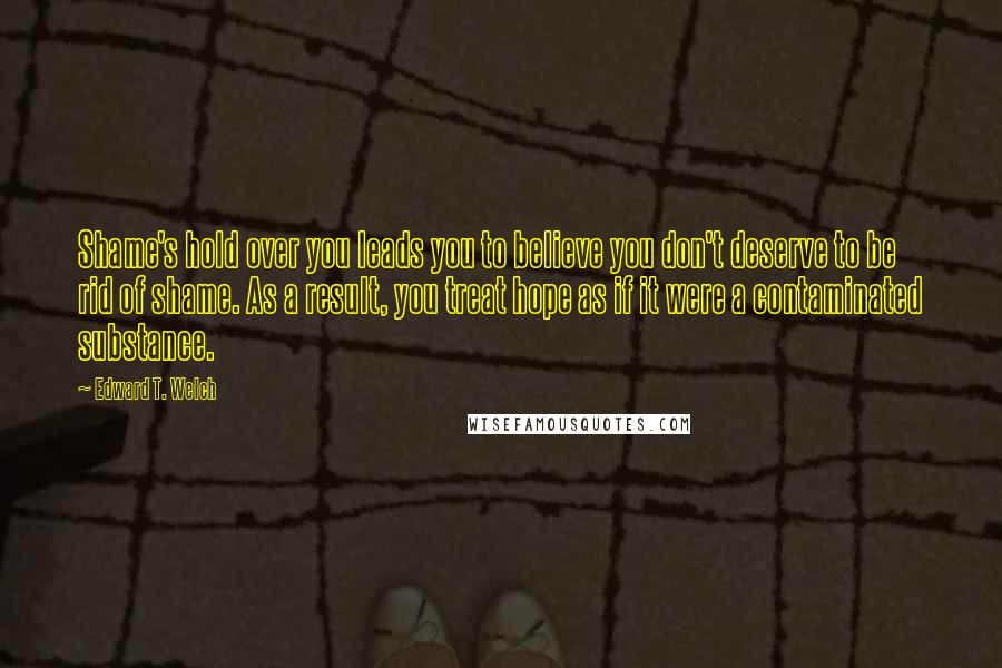 Edward T. Welch Quotes: Shame's hold over you leads you to believe you don't deserve to be rid of shame. As a result, you treat hope as if it were a contaminated substance.