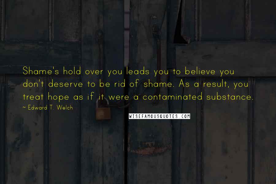 Edward T. Welch Quotes: Shame's hold over you leads you to believe you don't deserve to be rid of shame. As a result, you treat hope as if it were a contaminated substance.