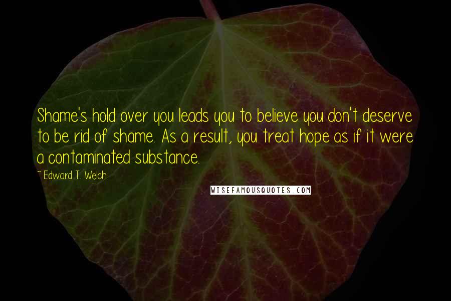 Edward T. Welch Quotes: Shame's hold over you leads you to believe you don't deserve to be rid of shame. As a result, you treat hope as if it were a contaminated substance.