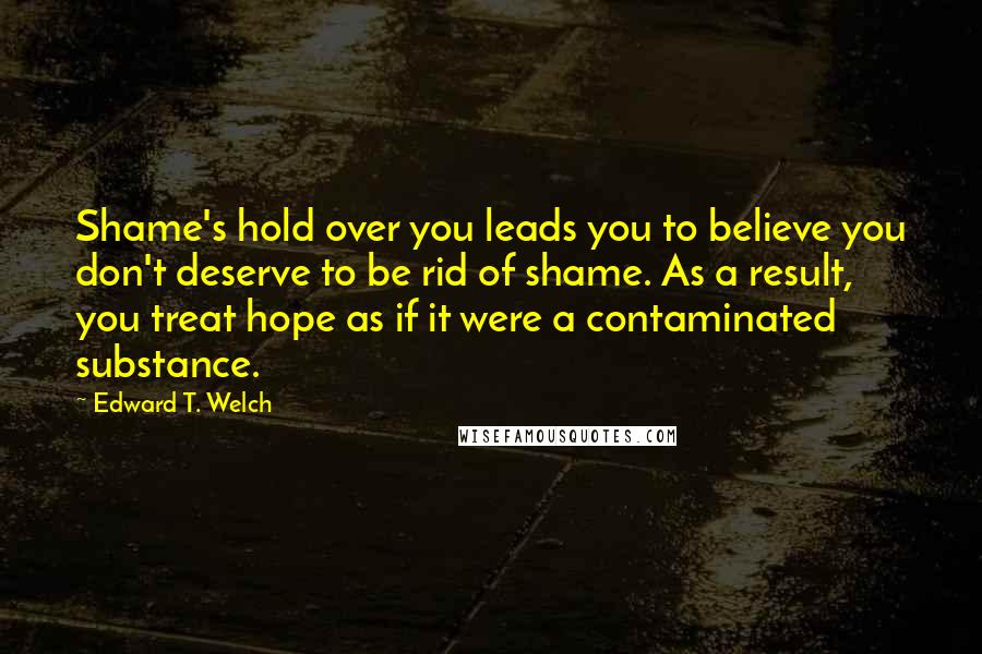 Edward T. Welch Quotes: Shame's hold over you leads you to believe you don't deserve to be rid of shame. As a result, you treat hope as if it were a contaminated substance.