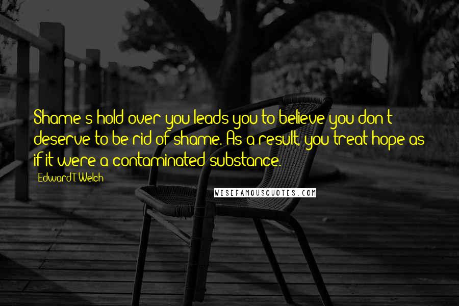 Edward T. Welch Quotes: Shame's hold over you leads you to believe you don't deserve to be rid of shame. As a result, you treat hope as if it were a contaminated substance.