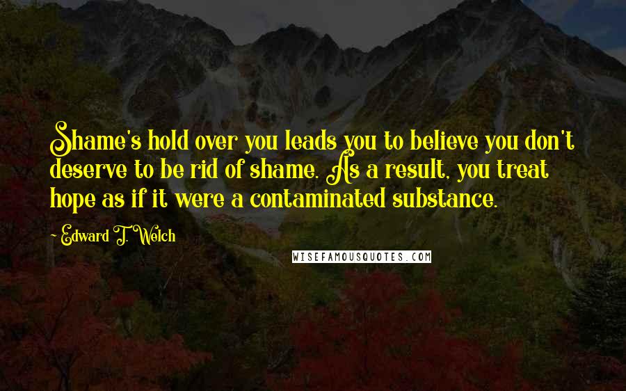 Edward T. Welch Quotes: Shame's hold over you leads you to believe you don't deserve to be rid of shame. As a result, you treat hope as if it were a contaminated substance.