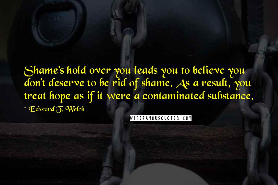 Edward T. Welch Quotes: Shame's hold over you leads you to believe you don't deserve to be rid of shame. As a result, you treat hope as if it were a contaminated substance.