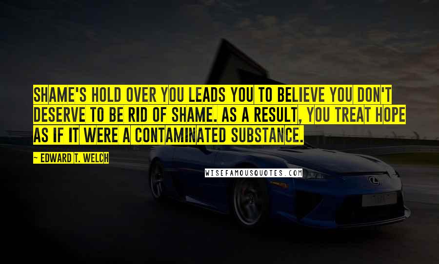 Edward T. Welch Quotes: Shame's hold over you leads you to believe you don't deserve to be rid of shame. As a result, you treat hope as if it were a contaminated substance.