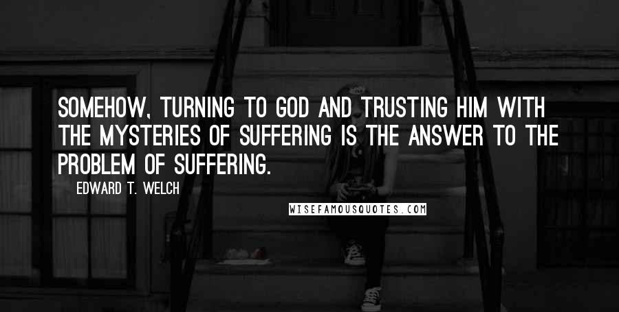 Edward T. Welch Quotes: Somehow, turning to God and trusting him with the mysteries of suffering is the answer to the problem of suffering.