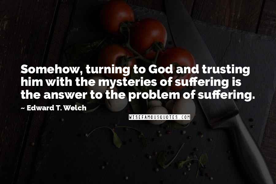 Edward T. Welch Quotes: Somehow, turning to God and trusting him with the mysteries of suffering is the answer to the problem of suffering.