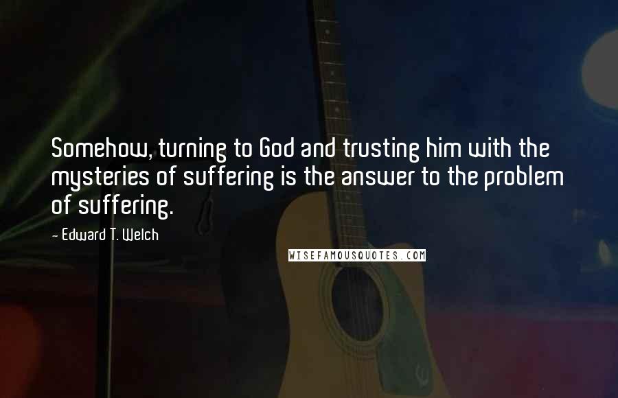 Edward T. Welch Quotes: Somehow, turning to God and trusting him with the mysteries of suffering is the answer to the problem of suffering.