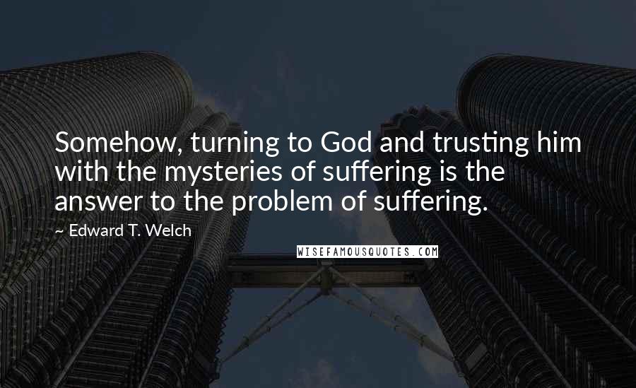 Edward T. Welch Quotes: Somehow, turning to God and trusting him with the mysteries of suffering is the answer to the problem of suffering.