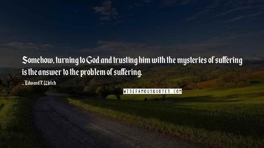 Edward T. Welch Quotes: Somehow, turning to God and trusting him with the mysteries of suffering is the answer to the problem of suffering.