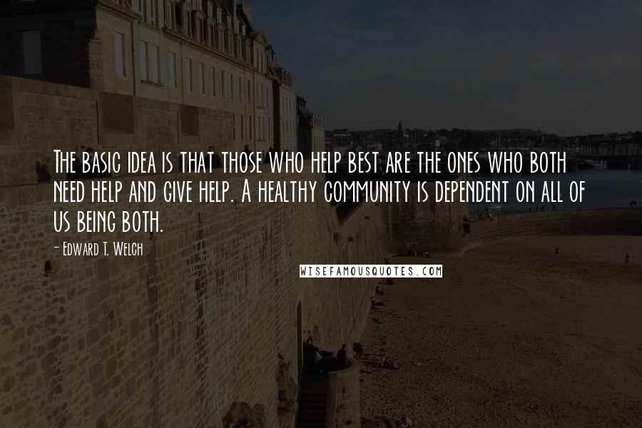 Edward T. Welch Quotes: The basic idea is that those who help best are the ones who both need help and give help. A healthy community is dependent on all of us being both.
