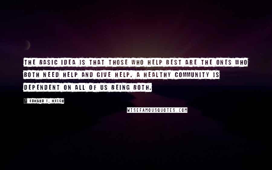 Edward T. Welch Quotes: The basic idea is that those who help best are the ones who both need help and give help. A healthy community is dependent on all of us being both.