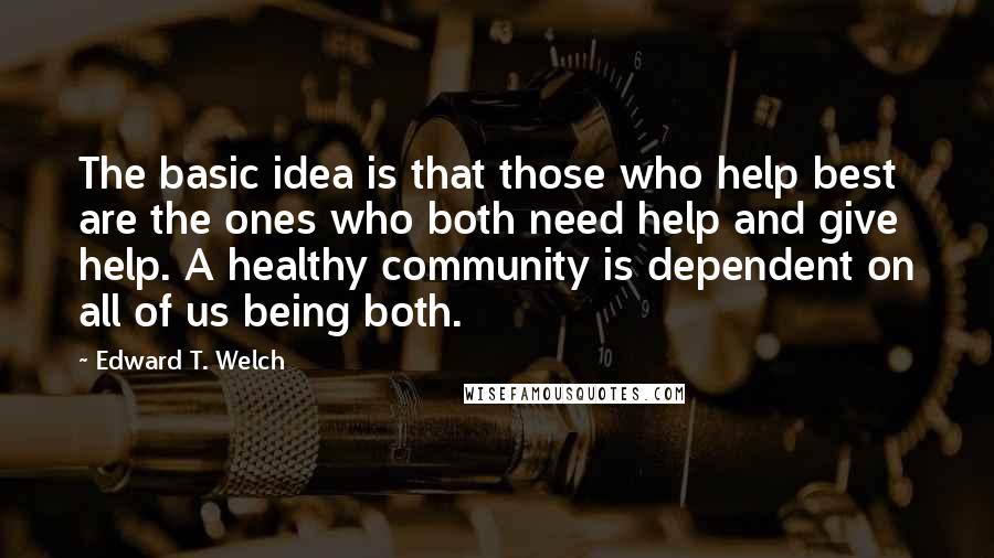 Edward T. Welch Quotes: The basic idea is that those who help best are the ones who both need help and give help. A healthy community is dependent on all of us being both.