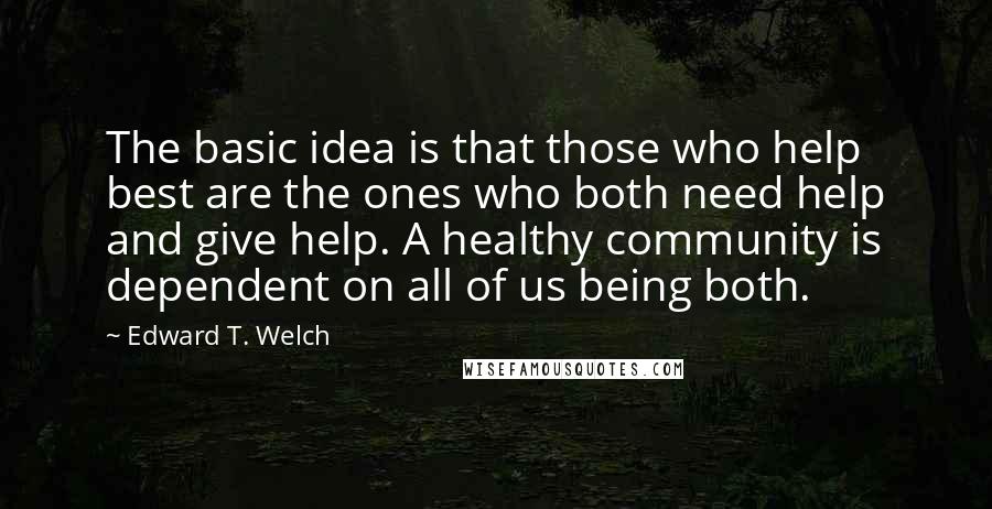 Edward T. Welch Quotes: The basic idea is that those who help best are the ones who both need help and give help. A healthy community is dependent on all of us being both.