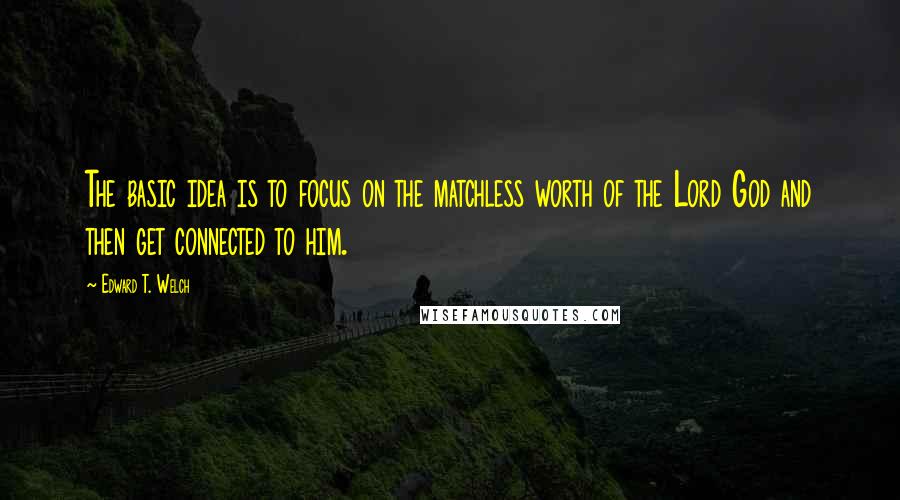 Edward T. Welch Quotes: The basic idea is to focus on the matchless worth of the Lord God and then get connected to him.