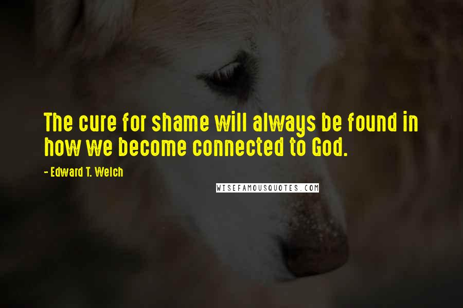 Edward T. Welch Quotes: The cure for shame will always be found in how we become connected to God.