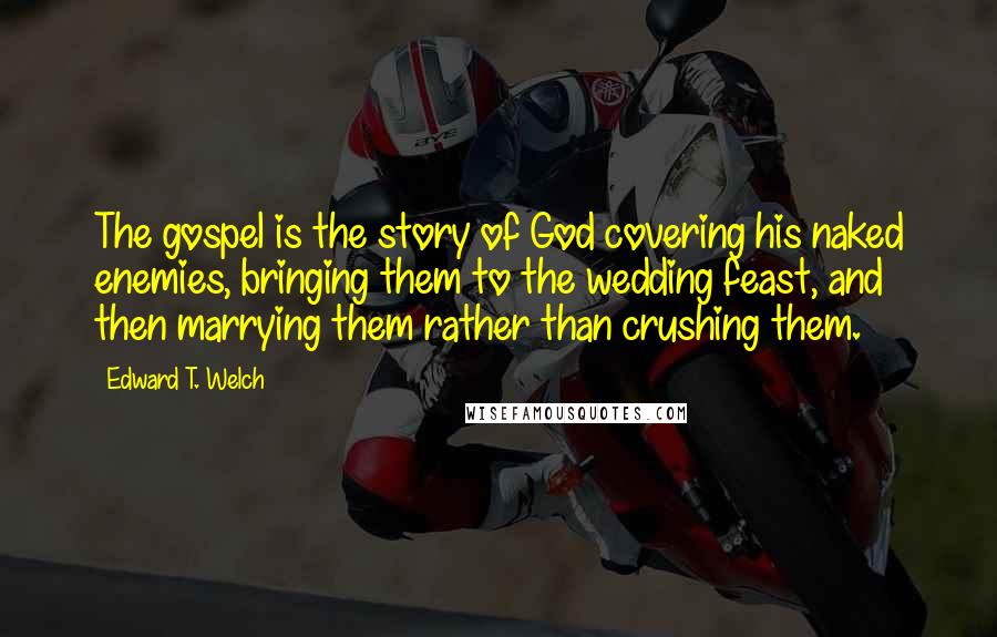 Edward T. Welch Quotes: The gospel is the story of God covering his naked enemies, bringing them to the wedding feast, and then marrying them rather than crushing them.