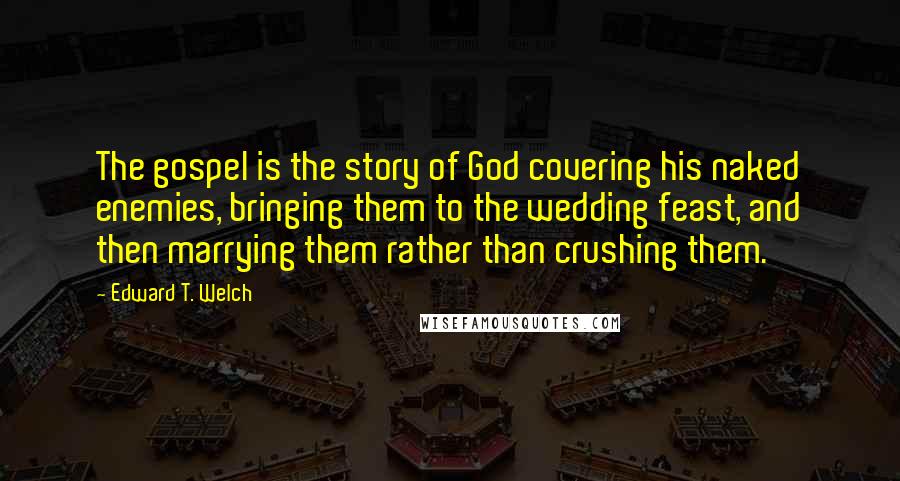 Edward T. Welch Quotes: The gospel is the story of God covering his naked enemies, bringing them to the wedding feast, and then marrying them rather than crushing them.