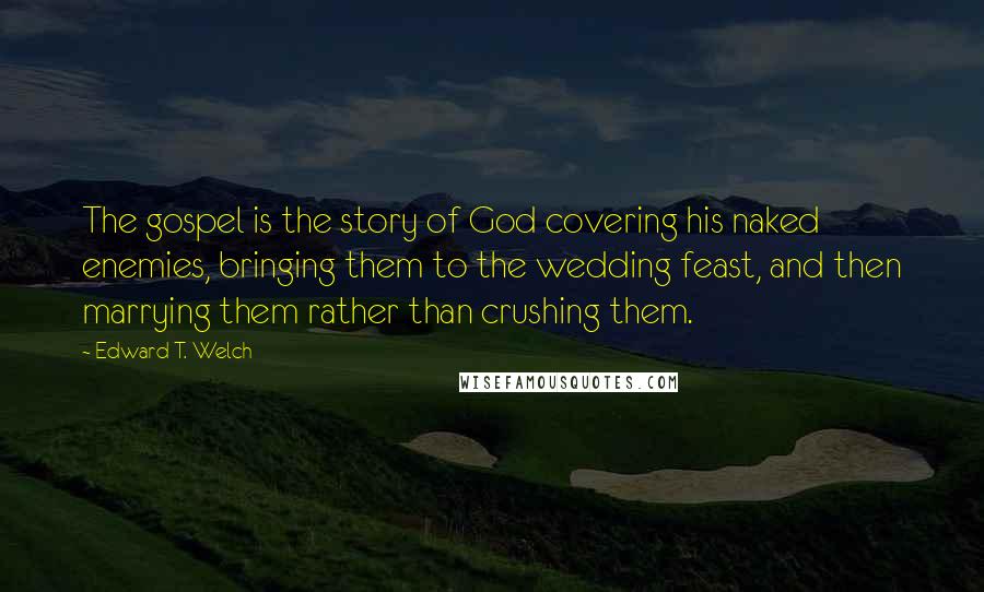 Edward T. Welch Quotes: The gospel is the story of God covering his naked enemies, bringing them to the wedding feast, and then marrying them rather than crushing them.