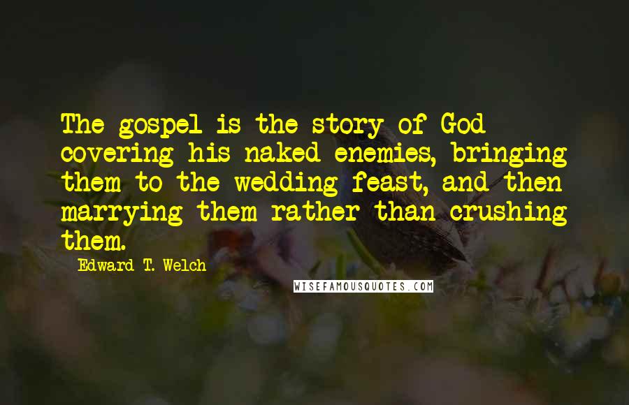 Edward T. Welch Quotes: The gospel is the story of God covering his naked enemies, bringing them to the wedding feast, and then marrying them rather than crushing them.