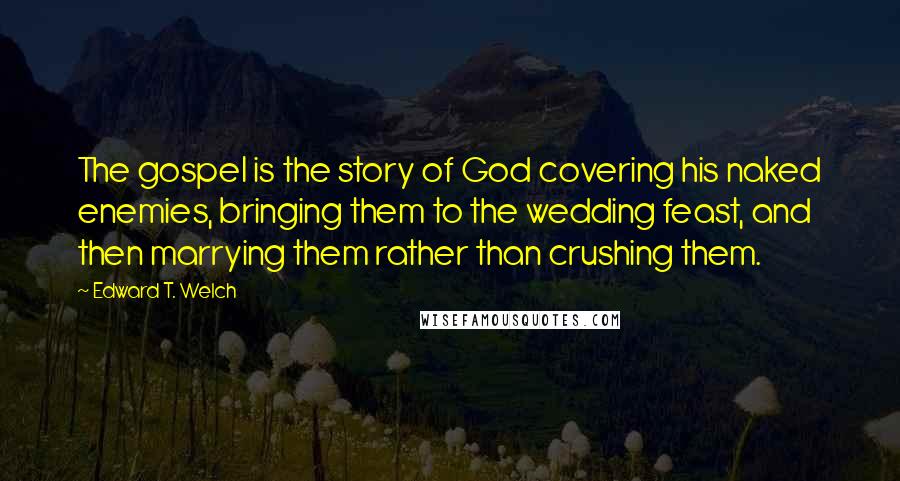 Edward T. Welch Quotes: The gospel is the story of God covering his naked enemies, bringing them to the wedding feast, and then marrying them rather than crushing them.