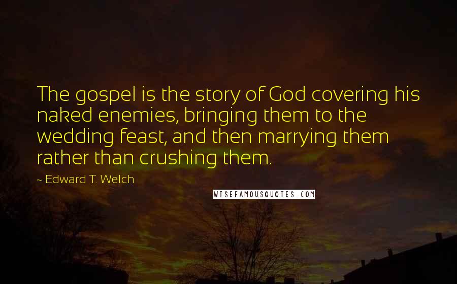 Edward T. Welch Quotes: The gospel is the story of God covering his naked enemies, bringing them to the wedding feast, and then marrying them rather than crushing them.