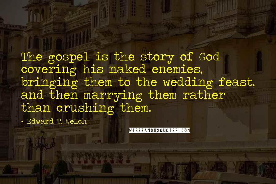 Edward T. Welch Quotes: The gospel is the story of God covering his naked enemies, bringing them to the wedding feast, and then marrying them rather than crushing them.