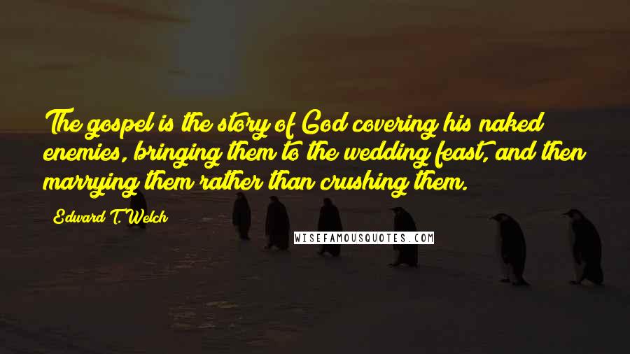 Edward T. Welch Quotes: The gospel is the story of God covering his naked enemies, bringing them to the wedding feast, and then marrying them rather than crushing them.