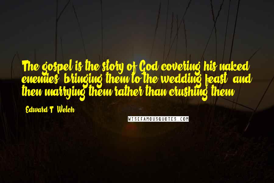 Edward T. Welch Quotes: The gospel is the story of God covering his naked enemies, bringing them to the wedding feast, and then marrying them rather than crushing them.