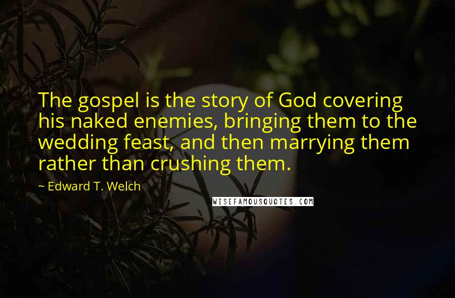 Edward T. Welch Quotes: The gospel is the story of God covering his naked enemies, bringing them to the wedding feast, and then marrying them rather than crushing them.