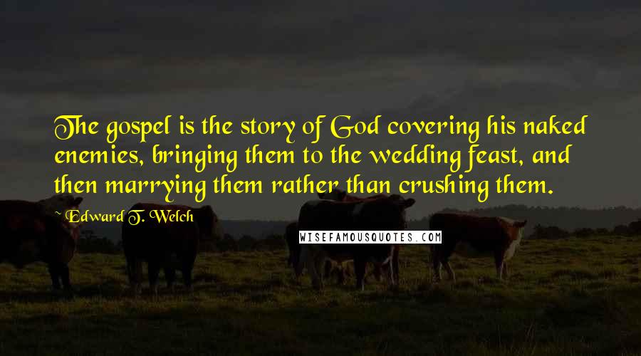 Edward T. Welch Quotes: The gospel is the story of God covering his naked enemies, bringing them to the wedding feast, and then marrying them rather than crushing them.