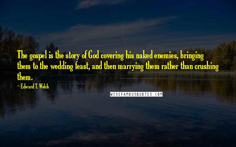 Edward T. Welch Quotes: The gospel is the story of God covering his naked enemies, bringing them to the wedding feast, and then marrying them rather than crushing them.