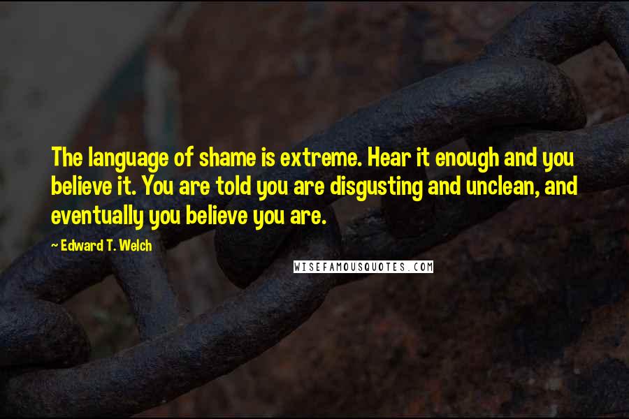 Edward T. Welch Quotes: The language of shame is extreme. Hear it enough and you believe it. You are told you are disgusting and unclean, and eventually you believe you are.