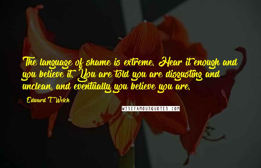 Edward T. Welch Quotes: The language of shame is extreme. Hear it enough and you believe it. You are told you are disgusting and unclean, and eventually you believe you are.