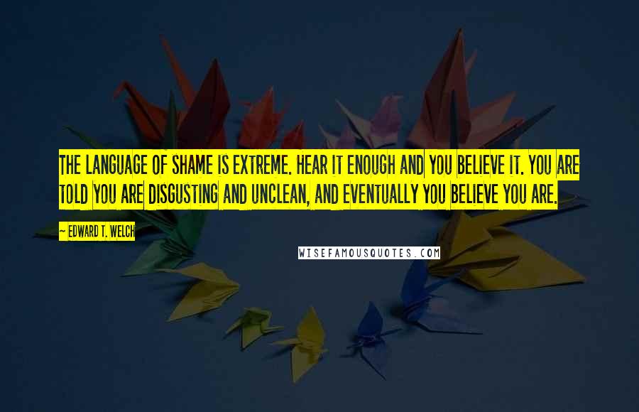 Edward T. Welch Quotes: The language of shame is extreme. Hear it enough and you believe it. You are told you are disgusting and unclean, and eventually you believe you are.