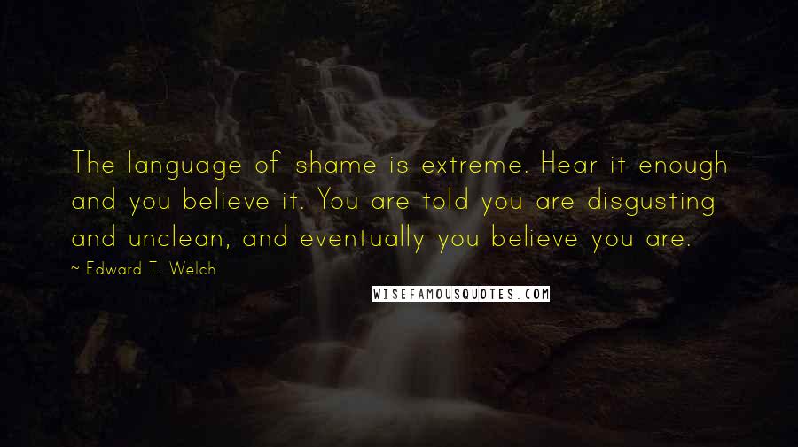 Edward T. Welch Quotes: The language of shame is extreme. Hear it enough and you believe it. You are told you are disgusting and unclean, and eventually you believe you are.