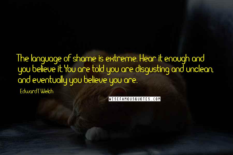 Edward T. Welch Quotes: The language of shame is extreme. Hear it enough and you believe it. You are told you are disgusting and unclean, and eventually you believe you are.