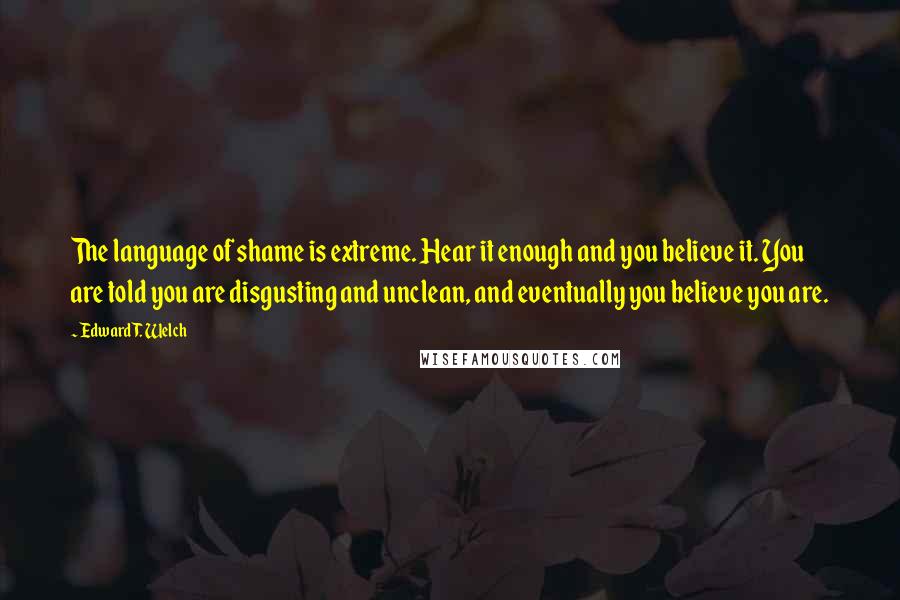 Edward T. Welch Quotes: The language of shame is extreme. Hear it enough and you believe it. You are told you are disgusting and unclean, and eventually you believe you are.