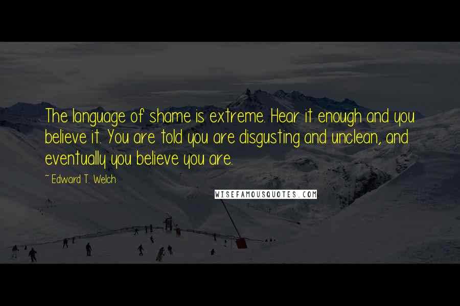 Edward T. Welch Quotes: The language of shame is extreme. Hear it enough and you believe it. You are told you are disgusting and unclean, and eventually you believe you are.