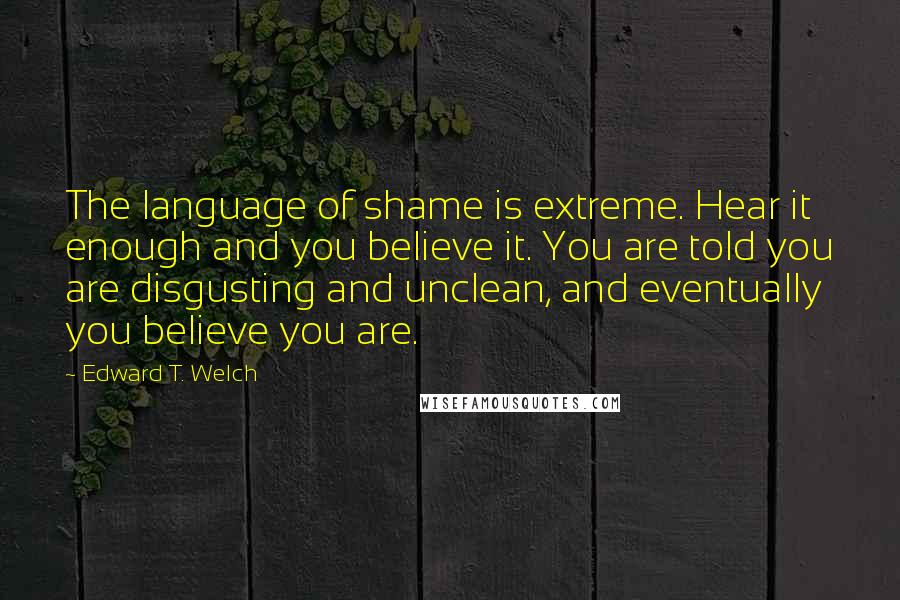 Edward T. Welch Quotes: The language of shame is extreme. Hear it enough and you believe it. You are told you are disgusting and unclean, and eventually you believe you are.